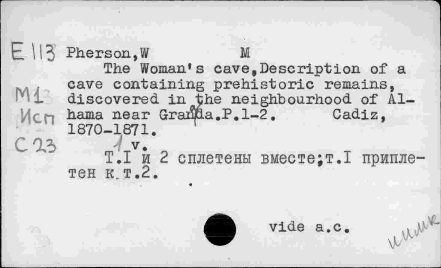 ﻿EUS
Ml’
Исп
сад
Pherson,W	М
The Woman's cave,Description of a cave containing prehistoric remains, discovered in the neighbourhood of Albania near Grama.P.1-2. Cadiz, 1870-1871.	’
V.
T.I и 2 сплетены вместе;т.І приплетен к.т.2.
vide а.с.